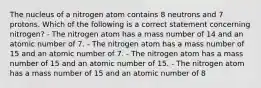 The nucleus of a nitrogen atom contains 8 neutrons and 7 protons. Which of the following is a correct statement concerning nitrogen? - The nitrogen atom has a mass number of 14 and an atomic number of 7. - The nitrogen atom has a mass number of 15 and an atomic number of 7. - The nitrogen atom has a mass number of 15 and an atomic number of 15. - The nitrogen atom has a mass number of 15 and an atomic number of 8