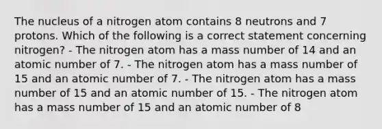 The nucleus of a nitrogen atom contains 8 neutrons and 7 protons. Which of the following is a correct statement concerning nitrogen? - The nitrogen atom has a mass number of 14 and an atomic number of 7. - The nitrogen atom has a mass number of 15 and an atomic number of 7. - The nitrogen atom has a mass number of 15 and an atomic number of 15. - The nitrogen atom has a mass number of 15 and an atomic number of 8