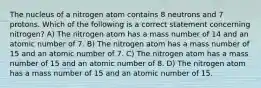 The nucleus of a nitrogen atom contains 8 neutrons and 7 protons. Which of the following is a correct statement concerning nitrogen? A) The nitrogen atom has a mass number of 14 and an atomic number of 7. B) The nitrogen atom has a mass number of 15 and an atomic number of 7. C) The nitrogen atom has a mass number of 15 and an atomic number of 8. D) The nitrogen atom has a mass number of 15 and an atomic number of 15.