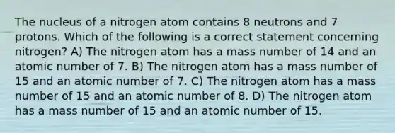 The nucleus of a nitrogen atom contains 8 neutrons and 7 protons. Which of the following is a correct statement concerning nitrogen? A) The nitrogen atom has a mass number of 14 and an atomic number of 7. B) The nitrogen atom has a mass number of 15 and an atomic number of 7. C) The nitrogen atom has a mass number of 15 and an atomic number of 8. D) The nitrogen atom has a mass number of 15 and an atomic number of 15.