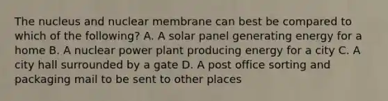 The nucleus and nuclear membrane can best be compared to which of the following? A. A solar panel generating energy for a home B. A nuclear power plant producing energy for a city C. A city hall surrounded by a gate D. A post office sorting and packaging mail to be sent to other places