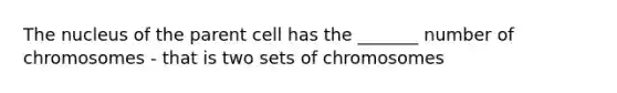 The nucleus of the parent cell has the _______ number of chromosomes - that is two sets of chromosomes