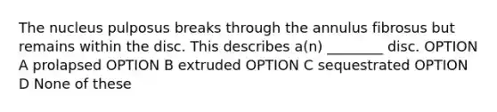 The nucleus pulposus breaks through the annulus fibrosus but remains within the disc. This describes a(n) ________ disc. OPTION A prolapsed OPTION B extruded OPTION C sequestrated OPTION D None of these