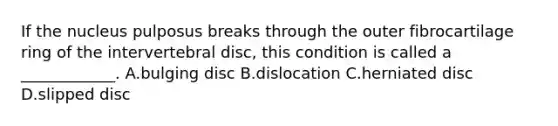 If the nucleus pulposus breaks through the outer fibrocartilage ring of the intervertebral disc, this condition is called a ____________. A.bulging disc B.dislocation C.herniated disc D.slipped disc