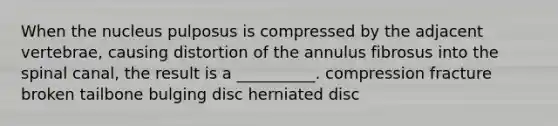 When the nucleus pulposus is compressed by the adjacent vertebrae, causing distortion of the annulus fibrosus into the spinal canal, the result is a __________. compression fracture broken tailbone bulging disc herniated disc