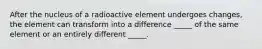 After the nucleus of a radioactive element undergoes changes, the element can transform into a difference _____ of the same element or an entirely different _____.