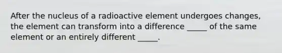 After the nucleus of a radioactive element undergoes changes, the element can transform into a difference _____ of the same element or an entirely different _____.