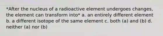 *After the nucleus of a radioactive element undergoes changes, the element can transform into* a. an entirely different element b. a different isotope of the same element c. both (a) and (b) d. neither (a) nor (b)