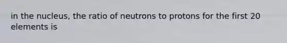 in the nucleus, the ratio of neutrons to protons for the first 20 elements is