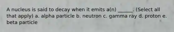 A nucleus is said to decay when it emits a(n) ______. (Select all that apply) a. alpha particle b. neutron c. gamma ray d. proton e. beta particle