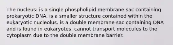 The nucleus: is a single phospholipid membrane sac containing prokaryotic DNA. is a smaller structure contained within the eukaryotic nucleolus. is a double membrane sac containing DNA and is found in eukaryotes. cannot transport molecules to the cytoplasm due to the double membrane barrier.