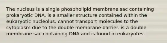 The nucleus is a single phospholipid membrane sac containing prokaryotic DNA. is a smaller structure contained within the eukaryotic nucleolus. cannot transport molecules to the cytoplasm due to the double membrane barrier. is a double membrane sac containing DNA and is found in eukaryotes.