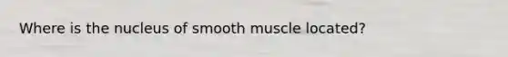 Where is the nucleus of smooth muscle located?