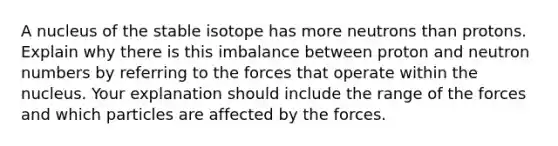 A nucleus of the stable isotope has more neutrons than protons. Explain why there is this imbalance between proton and neutron numbers by referring to the forces that operate within the nucleus. Your explanation should include the range of the forces and which particles are affected by the forces.