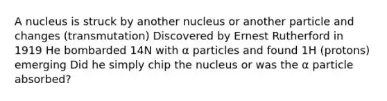 A nucleus is struck by another nucleus or another particle and changes (transmutation) Discovered by Ernest Rutherford in 1919 He bombarded 14N with α particles and found 1H (protons) emerging Did he simply chip the nucleus or was the α particle absorbed?