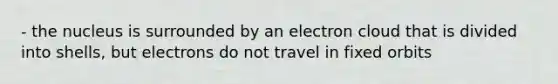 - the nucleus is surrounded by an electron cloud that is divided into shells, but electrons do not travel in fixed orbits