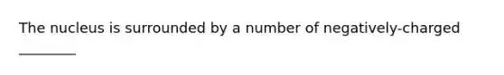 The nucleus is surrounded by a number of negatively-charged ________