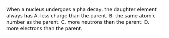 When a nucleus undergoes alpha decay, the daughter element always has A. less charge than the parent. B. the same atomic number as the parent. C. more neutrons than the parent. D. more electrons than the parent.