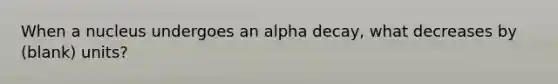 When a nucleus undergoes an alpha decay, what decreases by (blank) units?