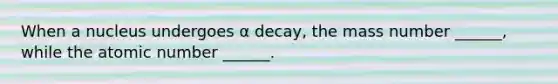 When a nucleus undergoes α decay, the mass number ______, while the atomic number ______.