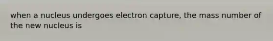 when a nucleus undergoes electron capture, the mass number of the new nucleus is