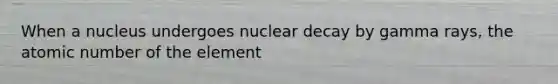 When a nucleus undergoes nuclear decay by gamma rays, the atomic number of the element