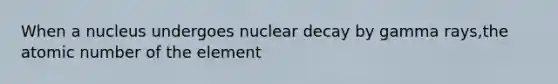 When a nucleus undergoes nuclear decay by gamma rays,the atomic number of the element