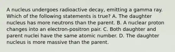 A nucleus undergoes radioactive decay, emitting a gamma ray. Which of the following statements is true? A. The daughter nucleus has more neutrons than the parent. B. A nuclear proton changes into an electron-positron pair. C. Both daughter and parent nuclei have the same atomic number. D. The daughter nucleus is more massive than the parent.