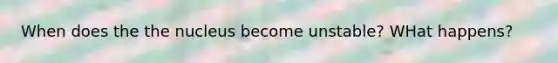 When does the the nucleus become unstable? WHat happens?