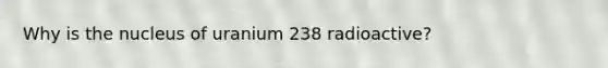 Why is the nucleus of uranium 238 radioactive?