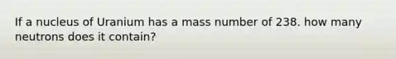 If a nucleus of Uranium has a mass number of 238. how many neutrons does it contain?