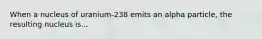 When a nucleus of uranium-238 emits an alpha particle, the resulting nucleus is...