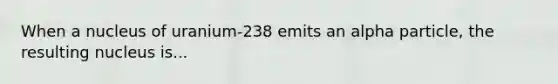 When a nucleus of uranium-238 emits an alpha particle, the resulting nucleus is...