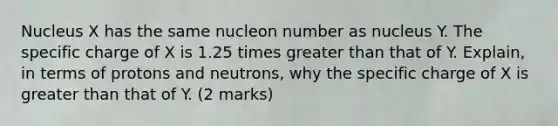 Nucleus X has the same nucleon number as nucleus Y. The specific charge of X is 1.25 times greater than that of Y. Explain, in terms of protons and neutrons, why the specific charge of X is greater than that of Y. (2 marks)