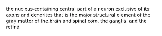 the nucleus-containing central part of a neuron exclusive of its axons and dendrites that is the major structural element of the gray matter of the brain and spinal cord, the ganglia, and the retina