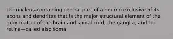 the nucleus-containing central part of a neuron exclusive of its axons and dendrites that is the major structural element of the gray matter of the brain and spinal cord, the ganglia, and the retina—called also soma