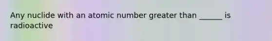 Any nuclide with an atomic number greater than ______ is radioactive