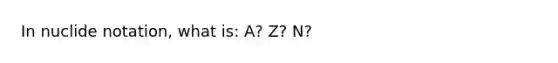 In nuclide notation, what is: A? Z? N?