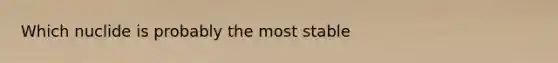 Which nuclide is probably the most stable