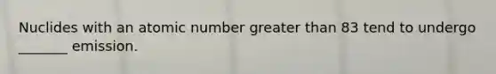 Nuclides with an atomic number greater than 83 tend to undergo _______ emission.