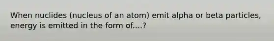 When nuclides (nucleus of an atom) emit alpha or beta particles, energy is emitted in the form of....?