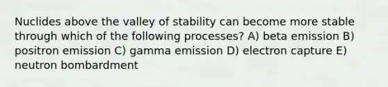 Nuclides above the valley of stability can become more stable through which of the following processes? A) beta emission B) positron emission C) gamma emission D) electron capture E) neutron bombardment