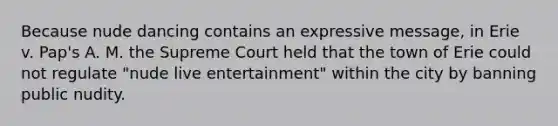 Because nude dancing contains an expressive message, in Erie v. Pap's A. M. the Supreme Court held that the town of Erie could not regulate "nude live entertainment" within the city by banning public nudity.