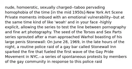 nude, homoerotic, sexually charged--taboo pervading homophobia of the time [in the mid 1950s]-New York Art Scene Private moments imbued with an emotional vulnerability--but at the same time kind of like 'woah' and in your face -highly explicit, allowing the series to test the line between pornography and fine art photography. The seed of the Torsos and Sex Parts series sprouted after a man approached Warhol boasting of his large penis Stonewall: On June 28, 1969, in the late hours of the night, a routine police raid of a gay bar called Stonewall Inn sparked the fire that fueled the first wave of the Gay Pride Movement in NYC.--a series of spontaneous protests by members of the gay community in response to this police raid