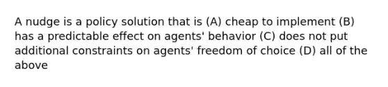 A nudge is a policy solution that is (A) cheap to implement (B) has a predictable effect on agents' behavior (C) does not put additional constraints on agents' freedom of choice (D) all of the above