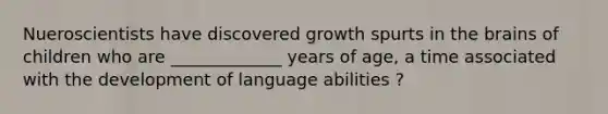 Nueroscientists have discovered growth spurts in the brains of children who are _____________ years of age, a time associated with the development of language abilities ?