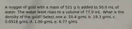 A nugget of gold with a mass of 521 g is added to 50.0 mL of water. The water level rises to a volume of 77.0 mL. What is the density of the gold? Select one a. 10.4 g/mL b. 19.3 g/mL c. 0.0518 g/mL d. 1.00 g/mL e. 6.77 g/mL