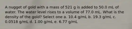 A nugget of gold with a mass of 521 g is added to 50.0 mL of water. The water level rises to a volume of 77.0 mL. What is the density of the gold? Select one a. 10.4 g/mL b. 19.3 g/mL c. 0.0518 g/mL d. 1.00 g/mL e. 6.77 g/mL