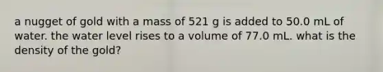 a nugget of gold with a mass of 521 g is added to 50.0 mL of water. the water level rises to a volume of 77.0 mL. what is the density of the gold?