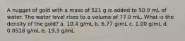 A nugget of gold with a mass of 521 g is added to 50.0 mL of water. The water level rises to a volume of 77.0 mL. What is the density of the gold? a. 10.4 g/mL b. 6.77 g/mL c. 1.00 g/mL d. 0.0518 g/mL e. 19.3 g/mL